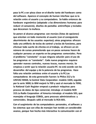 pasa la PC a ser pieza clave en el diseño tanto del hardware como
del software. Aparece el concepto de human interfase que es la
relación entre el usuario y su computadora. Se habla entonces de
hardware ergonómico (adaptado a las dimensiones humanas para
reducir el cansancio), diseños de pantallas antirreflejos y teclados
que descansen la muñeca.
Se ponen al alcance programas con menúes (listas de opciones)
que orientan en todo momento al usuario (con el consiguiente
aburrimiento de los usuarios expertos); otros programas ofrecen
toda una artillería de teclas de control y teclas de funciones, para
efectuar toda suerte de efectos en el trabajo, se ofrecen un sin
número de cursos prometiendo que en pocas semanas hacen de
cualquier persona un experto en los programas comerciales. Pero
el problema "constante" es que ninguna solución para el uso de
los programas es "constante". Cada nuevo programa requiere
aprender nuevos controles, nuevos trucos, nuevos menús. Se
empieza a sentir que la relación usuario-PC no está acorde con los
desarrollos del equipo y de la potencia de los programas. Hace
falta una relación amistosa entre el usuario y la PC.Las
computadoras de esta generación fueron: la Philco 212 y la
UNIVAC M460, la Control Data Corporation modelo 1604, seguida
por la serie 3000, la IBM mejoró la 709 y sacó al mercado la 7090,
la National Cash Register empezó a producir máquinas para
proceso de datos de tipo comercial, introdujo el modelo NCR
315.La Radio Corporation of America introdujo el modelo 501, que
manejaba el lenguaje COBOL, para procesos administrativos y
comerciales. Después salió al mercado la RCA 601.
Con el surgimiento de las computadoras personales, el software y
los sistemas que con ellas de manejan han tenido un considerable
avance, porque han hecho más interactiva la comunicación con el
 