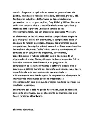 usuario. Surgen otras aplicaciones como los procesadores de
palabra, las hojas electrónicas de cálculo, paquetes gráficos, etc.
También las industrias del Software de las computadoras
personales crece con gran rapidez, Gary Kildall y William Gates se
dedicaron durante años a la creación de sistemas operativos y
métodos para lograr una utilización sencilla de las
microcomputadoras, aca son creados los productos Microsoft.
es el conjunto de instrucciones que las computadoras emplean
para manipular datos. Sin el software, la computadora sería un
conjunto de medios sin utilizar. Al cargar los programas en una
computadora, la máquina actuará como si recibiera una educación
instantánea; de pronto "sabe" cómo pensar y cómo operar. El
Software es un conjunto de programas, documentos,
procedimientos, y rutinas asociados con la operación de un
sistema de cómputo. Distinguiéndose de los componentes físicos
llamados hardware.Comúnmente a los programas de
computación se les llama software; el software asegura que el
programa o sistema cumpla por completo con sus objetivos, opera
con eficiencia, esta adecuadamente documentado, y
suficientemente sencillo de operar.Es simplemente el conjunto de
instrucciones individuales que se le proporciona al
microprocesador para que pueda procesar los datos y generar los
resultados esperados.
El hardware por si solo no puede hacer nada, pues es necesario
que exista el software, que es el conjunto de instrucciones que
hacen funcionar al hardware.
Sistemas operativos.
 