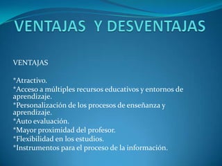 VENTAJAS

*Atractivo.
*Acceso a múltiples recursos educativos y entornos de
aprendizaje.
*Personalización de los procesos de enseñanza y
aprendizaje.
*Auto evaluación.
*Mayor proximidad del profesor.
*Flexibilidad en los estudios.
*Instrumentos para el proceso de la información.
 