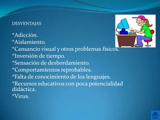 DESVENTAJAS

*Adicción.
*Aislamiento.
*Cansancio visual y otros problemas físicos.
*Inversión de tiempo.
*Sensación de desbordamiento.
*Comportamientos reprobables.
*Falta de conocimiento de los lenguajes.
*Recursos educativos con poca potencialidad
didáctica.
*Virus.
 