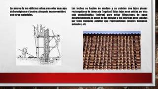 Los muros de los edificios solían presentar una capa
de hormigón en el centro y después eran revestidos
con otros materiales.
Los techos se hacían de madera y se cubrían con tejas planas
rectangulares de terracota (tegulae). Estas tejas eran unidas por otra
teja semicilíndrica (imbrex) para evitar filtraciones de agua;
decorativamente, la unión de las tegulae y los imbrices eran tapados
por tejas llamadas antefixi, que representaban cabezas humanas,
animales, etc.
 