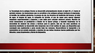 La Tecnología de la antigua Grecia se desarrolló principalmente desde el siglo III a. C. hasta el
periodo romano. Las invenciones que se acreditan a los antiguos griegos incluyen el engranaje,
el tornillo, los molinos giratorios, la prensa de eje, las técnicas de fundición del bronce, el reloj
de agua, el órgano de agua, la catapulta de torsión, el uso de vapor para operar algunas
máquinas experimentales y juguetes, y una tabla para calcular números primos. Muchas de
estas invenciones se produjeron a finales de la época griega, a menudo inspirados en la
necesidad de mejorar las armas y tácticas para la guerra. Aun así, los usos pacíficos se
muestran mediante su desarrollo más temprano con el del molino de agua, un dispositivo que
consiguió una explotación a gran escala bajo los romanos. Desarrollaron la topografía y la
matemática en un estado avanzado, y muchos de sus éxitos técnicos fueron publicados por los
filósofos, como Arquímedes y Herón de Alejandría.
 