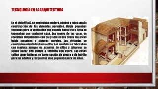 TECNOLOGÍA EN LA ARQUITECTURA
En el siglo IV a.C. se empleaban madera, adobes y tejas para la
construcción de las viviendas normales. Había pequeñas
ventanas para la ventilación que cuando hacía frío o lluvia se
taponaban con cualquier cosa. Los muros de las casas se
revestían simplemente con cal y sólo en las casas más ricas
había mosaicos o pinturas murales. Las viviendas se
construían orientadas hacia el Sur. Los muebles se fabricaban
con madera, aunque los asientos de sillas y taburetes se
solían hacer con cuerda o también con cuero. Las casas
solían tener bañeras de barro cocido, de piedra o de ladrillo
para los adultos y recipientes más pequeños para los niños.
 