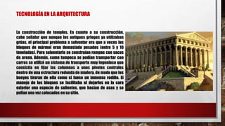 TECNOLOGÍA EN LA ARQUITECTURA
La construcción de templos. En cuanto a su construcción,
cabe señalar que aunque los antiguos griegos ya utilizaban
grúas, el principal problema a solventar era que a veces los
bloques de mármol eran demasiado pesados (entre 5 y 10
toneladas). Para solventarlo se construían rampas con sacos
de arena. Además, como tampoco se podían transportar con
carros se utilizó un sistema de transporte muy ingenioso que
consistía en fijar las columnas a unos pivotes centrales
dentro de una estructura redonda de madera, de modo que los
bueyes tiraran de ella como si fuese un inmenso rodillo. El
manejo de los bloques se facilitaba al dejarles en la cara
exterior una especie de salientes, que hacían de asas y se
pulían una vez colocados en su sitio.
 