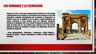 Surge en el s.III a.c, arte cuyos orígenes fueron basados en el arte griego
e influenciado por los etruscos. Se caracterizo por presentar un arte muy
pragmático y popular, preocupación por la armonía, la proporción y la
simetría, parte de la realidad no de un ideal y retrato individual con
rasgos concretos. El arte romano pasó por diferente momentos
históricos; la República 510-27 a.c y desde el Imperio de Augusto hasta la
caída de Roma 476 d.c. Los artistas eran esclavos por lo que pronto
apareció la figura del comitente, el Estado y los adinerados. Fueron los
primeros en construir:
• Arcos monumentales • Anfiteatros • Acueductos • Baños Públicos •
Puentes de piedra. • Criptas. Invenciones: El códice El vidrio soplado El
hormigón
LOS ROMANOS Y LA TECNOLOGÍA
 