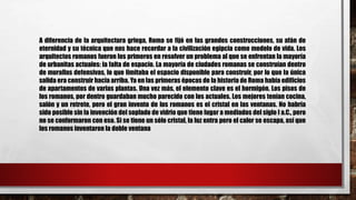 A diferencia de la arquitectura griega, Roma se fijó en las grandes construcciones, su afán de
eternidad y su técnica que nos hace recordar a la civilización egipcia como modelo de vida. Los
arquitectos romanos fueron los primeros en resolver un problema al que se enfrentan la mayoría
de urbanitas actuales: la falta de espacio. La mayoría de ciudades romanas se construían dentro
de murallas defensivas, lo que limitaba el espacio disponible para construir, por lo que la única
salida era construir hacia arriba. Ya en las primeras épocas de la historia de Roma había edificios
de apartamentos de varias plantas. Una vez más, el elemento clave es el hormigón. Los pisos de
los romanos, por dentro guardaban mucho parecido con los actuales. Los mejores tenían cocina,
salón y un retrete, pero el gran invento de los romanos es el cristal en las ventanas. No habría
sido posible sin la invención del soplado de vidrio que tiene lugar a mediados del siglo I a.C., pero
no se conformaron con eso. Si se tiene un sólo cristal, la luz entra pero el calor se escapa, así que
los romanos inventaron la doble ventana
 