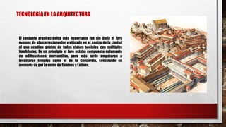 El conjunto arquitectónico más importante fue sin duda el foro
romano de planta rectangular y ubicado en el centro de la ciudad
al que acudían gentes de todas clases sociales con múltiples
finalidades. En un principio el foro estaba compuesto solamente
de edificaciones mercantiles, pero más tarde empezaron a
levantarse templos como el de la Concordia, construido en
memoria de por la unión de Sabinos y Latinos.
TECNOLOGÍA EN LA ARQUITECTURA
 