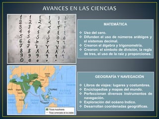 MATEMÁTICA 
 Uso del cero. 
 Difunden el uso de números arábigos y 
el sistemas decimal. 
 Crearon el álgebra y trigonometría. 
 Crearon: el símbolo de división, la regla 
de tres, el uso de la raíz y proporciones. 
GEOGRAFÍA Y NAVEGACIÓN 
 Libros de viajes: lugares y costumbres. 
 Enciclopedias y mapas del mundo. 
 Perfeccionan diversos instrumentos de 
navegación. 
 Exploración del océano Indico. 
 Desarrollan coordenadas geográficas. 
 