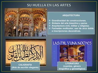 ARQUITECTURA 
 Grandiosidad de construcciones. 
 Síntesis del arte bizantino y persa. 
 Arquitectura civil, militar y religiosa. 
 Fachadas multicolor, uso de arco doble 
e inscripciones decorativas. 
CALIGRAFÍA 
(Arte de escribir elegante) 
LITERATURA 
(cuentos, género 
biográfico y genealógico) 
 