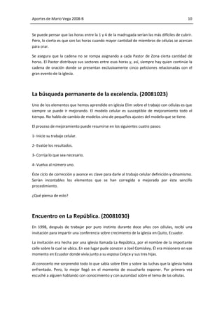 Aportes de Mario Vega 2008-B                                                                 10


Se puede pensar que las horas entre la 1 y 4 de la madrugada serían las más difíciles de cubrir.
Pero, lo cierto es que son las horas cuando mayor cantidad de miembros de células se acercan
para orar.

Se asegura que la cadena no se rompa asignando a cada Pastor de Zona cierta cantidad de
horas. El Pastor distribuye sus sectores entre esas horas y, así, siempre hay quien continúe la
cadena de oración donde se presentan exclusivamente cinco peticiones relacionadas con el
gran evento de la iglesia.




La búsqueda permanente de la excelencia. (20081023)
Uno de los elementos que hemos aprendido en iglesia Elim sobre el trabajo con células es que
siempre se puede ir mejorando. El modelo celular es susceptible de mejoramiento todo el
tiempo. No hablo de cambio de modelos sino de pequeños ajustes del modelo que se tiene.

El proceso de mejoramiento puede resumirse en los siguientes cuatro pasos:

1- Inicie su trabajo celular.

2- Evalúe los resultados.

3- Corrija lo que sea necesario.

4- Vuelva al número uno.

Éste ciclo de corrección y avance es clave para darle al trabajo celular definición y dinamismo.
Serían incontables los elementos que se han corregido o mejorado por éste sencillo
procedimiento.

¿Qué piensa de esto?




Encuentro en La República. (20081030)
En 1998, después de trabajar por puro instinto durante doce años con células, recibí una
invitación para impartir una conferencia sobre crecimiento de la iglesia en Quito, Ecuador.

La invitación era hecha por una iglesia llamada La República, por el nombre de la importante
calle sobre la cual se ubica. En ese lugar pude conocer a Joel Comiskey. Él era misionero en ese
momento en Ecuador donde vivía junto a su esposa Celyce y sus tres hijas.

Al conocerlo me sorprendió todo lo que sabía sobre Elim y sobre las luchas que la iglesia había
enfrentado. Pero, lo mejor llegó en el momento de escucharlo exponer. Por primera vez
escuché a alguien hablando con conocimiento y con autoridad sobre el tema de las células.
 
