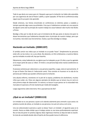 Aportes de Mario Vega 2008-B                                                                  11


Todo lo que decía era nuevo para mí. Después supe que la invitación me había sido extendida
por una sugerencia de Joel al Pastor Ludeña, a quien apoyaba. Al final de la conferencia estoy
seguro que fui yo quien más aprendió.

Desde entonces, nos hemos encontrado en conferencias en distintos países y ciudades y
siempre aprendo algo nuevo escuchándolo. Creo que si hubiésemos contado con una asesoría
de alguien como Joel al principio de nuestro trabajo las cosas hubiesen sido mucho más fáciles
y firmes.

Bendigo a Dios por la vida de Joel y por el ministerio de JCG que pone al alcance de quien lo
desee herramientas que hubiésemos deseado tener al principio de nuestro trabajo, pero que
no tuvimos. Acá están esas herramientas. Úsalas y que Dios bendiga tu trabajo.




Haciendo un invitado. (20081107)
El sentido común nos indica que un invitado no se puede ‘hacer’. Simplemente las personas
están allí y se las invita o no a una célula. No obstante, en Elim enfatizamos a nuestros líderes
que los invitados no están allí, hay que hacerlos.

Obviamente, estoy hablando de una iglesia que ha trabajado ya por 22 años y que ha agotado
en la mayor parte de casos su ‘oikos’. El invitar a una persona bajo estas nuevas condiciones es
un proceso.

El proceso comienza por seleccionar a una persona específica. Luego, viene el acercamiento. O
lo que el Pastor Cho llama la ‘indiscreción santa’. Ésta consiste en husmear en la vida de las
personas por indicios que puedan utilizarse para la invitación.

Una abuela enferma, moretones en la piel de la esposa, problemas de alcoholismo, muchos
niños que cuidar, etc. Éstos son algunos ejemplos de detalles que se toman muy en serio en
esta primera etapa de observación. En esencia, es buscar la que parece ser la necesidad más
marcada en la persona a fin de resolverla por medio del evangelio.

Luego seguiremos sobre éste tema. Pero ¿qué piensas de ello?




¿Qué es un invitado? (20081113)
Un invitado no es una persona a quien se le aborda solamente para animarle a que asista a la
próxima reunión de célula, un invitado es una persona a la cual se le ama y se le sirve.

Una vez seleccionada la persona a quien se desea ‘hacer un invitado’, el siguiente paso es la
oración. Nunca se debe olvidar que el trabajo celular es una tarea profundamente espiritual.
No se trata de poner en práctica algunas ideas ingeniosas mientras se deja de lado la oración.
Se trata de una batalla donde sólo el Espíritu de Dios puede marcar la diferencia.
 