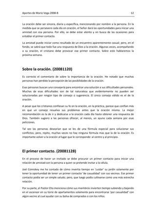 Aportes de Mario Vega 2008-B                                                                 12


La oración debe ser sincera, diaria y específica, mencionando por nombre a la persona. En la
medida que se persevere cada día en oración, el Señor dará las oportunidades para iniciar una
amistad con esa persona. Por ello, se debe estar atento y en busca de las ocasiones para
entablar el primer contacto.

La amistad puede iniciar como resultado de un encuentro aparentemente casual; pero, en el
fondo, se sabrá que todo fue una respuesta de Dios a la oración. Algunas veces, acompañando
a su oración, el cristiano debe provocar ese primer contacto. Sobre esto hablaremos la
próxima semana.




Sobre la oración. (20081120)
Es correcto el comentario de sobre la importancia de la oración. He notado que muchas
personas han perdido la percepción de las posibilidades de la oración.

Esas personas buscan una consejería para encontrar una solución a sus dificultades personales.
Muchas de esas dificultades son de tal naturaleza que evidentemente no pueden ser
solucionadas por ningún tipo de consejo o sugerencia. El único consejo válido es el de la
oración.

A pesar que los cristianos confiesan su fe en la oración, en la práctica, parece que confían más
en que un consejo resuelva sus problemas antes que la oración misma. La mejor
recomendación es la de ir y dedicarse a la oración cada día hasta obtener una respuesta de
Dios. También sugiero a las personas ofrecer, al menos, un ayuno cada semana por esas
peticiones.

Tal vez las personas desearían que se les de una fórmula especial para solucionar sus
conflictos; pero, repito, muchas veces no hay ninguna fórmula mas que la de la oración. Es
importante volver a la oración al lugar que le corresponde: al centro y al principio.




El primer contacto. (20081128)
En el proceso de hacer un invitado se debe procurar un primer contacto para iniciar una
relación de amistad con la persona a quien se pretende invitar a la célula.

Joel Comiskey me ha contado de cómo invertía tiempo en ‘cuidar’ su jardín solamente por
tener la oportunidad de tener un primer contacto ‘de casualidad’ con sus vecinos. Ese primer
contacto podía ser un simple saludo; pero, que luego podía cultivarse como una más estrecha
relación.

Por su parte, el Pastor Cho menciona cómo sus miembros invierten tiempo subiendo y bajando
en el ascensor en su torre de apartamentos solamente para encontrarse ‘por casualidad’ con
algún vecino al cual ayudar con su bolsa de comprados o con los niños.
 