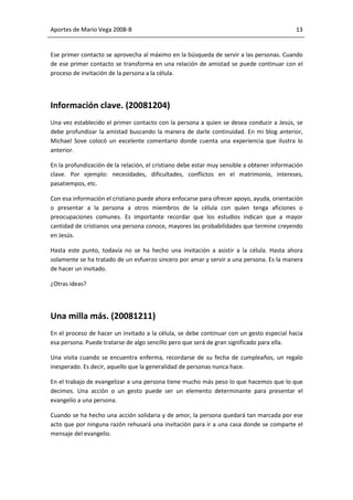 Aportes de Mario Vega 2008-B                                                                13


Ese primer contacto se aprovecha al máximo en la búsqueda de servir a las personas. Cuando
de ese primer contacto se transforma en una relación de amistad se puede continuar con el
proceso de invitación de la persona a la célula.




Información clave. (20081204)
Una vez establecido el primer contacto con la persona a quien se desea conducir a Jesús, se
debe profundizar la amistad buscando la manera de darle continuidad. En mi blog anterior,
Michael Sove colocó un excelente comentario donde cuenta una experiencia que ilustra lo
anterior.

En la profundización de la relación, el cristiano debe estar muy sensible a obtener información
clave. Por ejemplo: necesidades, dificultades, conflictos en el matrimonio, intereses,
pasatiempos, etc.

Con esa información el cristiano puede ahora enfocarse para ofrecer apoyo, ayuda, orientación
o presentar a la persona a otros miembros de la célula con quien tenga aficiones o
preocupaciones comunes. Es importante recordar que los estudios indican que a mayor
cantidad de cristianos una persona conoce, mayores las probabilidades que termine creyendo
en Jesús.

Hasta este punto, todavía no se ha hecho una invitación a asistir a la célula. Hasta ahora
solamente se ha tratado de un esfuerzo sincero por amar y servir a una persona. Es la manera
de hacer un invitado.

¿Otras ideas?




Una milla más. (20081211)
En el proceso de hacer un invitado a la célula, se debe continuar con un gesto especial hacia
esa persona. Puede tratarse de algo sencillo pero que será de gran significado para ella.

Una visita cuando se encuentra enferma, recordarse de su fecha de cumpleaños, un regalo
inesperado. Es decir, aquello que la generalidad de personas nunca hace.

En el trabajo de evangelizar a una persona tiene mucho más peso lo que hacemos que lo que
decimos. Una acción o un gesto puede ser un elemento determinante para presentar el
evangelio a una persona.

Cuando se ha hecho una acción solidaria y de amor, la persona quedará tan marcada por ese
acto que por ninguna razón rehusará una invitación para ir a una casa donde se comparte el
mensaje del evangelio.
 