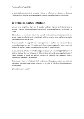 Aportes de Mario Vega 2008-B                                                                  14


La curiosidad que despierta la conducta cristiana es suficiente para desatar un deseo de
relacionarse con personas tan serviciales y que hacen lo que nadie más acostumbra hacer.




La invitación a la célula. (20081218)
Una vez se ha completado el proceso de oración, establecer el primer contacto, fomentar la
amistad y expresar detalles especiales, finalmente, la persona está lista para ser invitada a la
célula.

Esta invitación no es un hecho aislado sino que es la continuación de un interés constante por
ayudar a la persona. De hecho, la invitación a la célula se presenta como una forma de auxiliar
más eficientemente a la persona.

Ya compenetrados de sus problemas y preocupaciones, se le ofrece ir a una reunión donde
conocerá a otra persona que vivió problemas similares a los suyos y para los cuales encontró la
solución. Se le ofrece nuevas amistades que le apoyarán en sus dificultades.

Si este proceso para ‘hacer un invitado’ se sigue paso a paso, la persona no pondrá reparos en
asistir a la célula. Una vez lo haga, se le debe continuar animando a que siga haciéndolo. A
mayor cantidad de veces una persona escucha la exposición del evangelio mayores
posibilidades que llegue a la conversión.

El camino para llevar un invitado a la célula puede parecer largo; pero, cada vez que se transite
irá creando una pauta que pronto se convertirá en un estilo de vida. Es el estilo de vida de un
evangelizador.

¿Tienes ánimo para hacerlo?
 