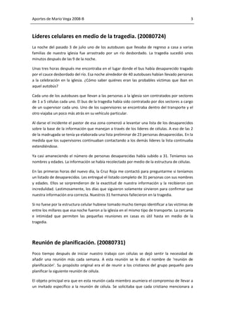 Aportes de Mario Vega 2008-B                                                                  3



Líderes celulares en medio de la tragedia. (20080724)
La noche del pasado 3 de julio uno de los autobuses que llevaba de regreso a casa a varias
familias de nuestra iglesia fue arrastrado por un río desbordado. La tragedia sucedió unos
minutos después de las 9 de la noche.

Unas tres horas después me encontraba en el lugar donde el bus había desaparecido tragado
por el cauce desbordado del río. Esa noche alrededor de 40 autobuses habían llevado personas
a la celebración en la iglesia. ¿Cómo saber quiénes eran las probables víctimas que iban en
aquel autobús?

Cada uno de los autobuses que llevan a las personas a la iglesia son contratados por sectores
de 1 a 5 células cada uno. El bus de la tragedia había sido contratado por dos sectores a cargo
de un supervisor cada uno. Uno de los supervisores se encontraba dentro del transporte y el
otro viajaba un poco más atrás en su vehículo particular.

Al darse el incidente el pastor de esa zona comenzó a levantar una lista de los desaparecidos
sobre la base de la información que manejan a través de los líderes de células. A eso de las 2
de la madrugada se tenía ya elaborada una lista preliminar de 23 personas desaparecidas. En la
medida que los supervisores continuaban contactando a los demás líderes la lista continuaba
extendiéndose.

Ya casi amaneciendo el número de personas desaparecidas había subido a 31. Teníamos sus
nombres y edades. La información se había recolectado por medio de la estructura de células.

En las primeras horas del nuevo día, la Cruz Roja me contactó para preguntarme si teníamos
un listado de desaparecidos. Les entregué el listado completo de 31 personas con sus nombres
y edades. Ellos se sorprendieron de la exactitud de nuestra información y la recibieron con
incredulidad. Lastimosamente, los días que siguieron solamente sirvieron para confirmar que
nuestra información era correcta. Nuestros 31 hermanos fallecieron en la tragedia.

Si no fuese por la estructura celular hubiese tomado mucho tiempo identificar a las víctimas de
entre los millares que esa noche fueron a la iglesia en el mismo tipo de transporte. La cercanía
e intimidad que permiten las pequeñas reuniones en casas es útil hasta en medio de la
tragedia.




Reunión de planificación. (20080731)
Poco tiempo después de iniciar nuestro trabajo con células se dejó sentir la necesidad de
añadir una reunión más cada semana. A esta reunión se le dio el nombre de ‘reunión de
planificación’. Su propósito original era el de reunir a los cristianos del grupo pequeño para
planificar la siguiente reunión de célula.

El objeto principal era que en esta reunión cada miembro asumiera el compromiso de llevar a
un invitado específico a la reunión de célula. Se solicitaba que cada cristiano mencionara a
 