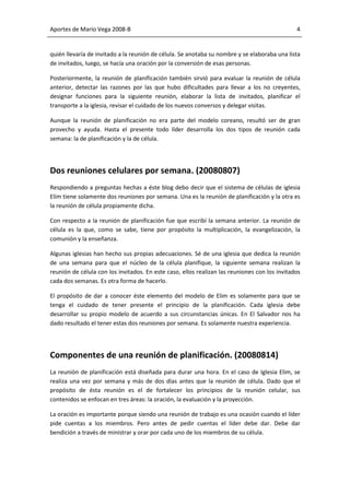 Aportes de Mario Vega 2008-B                                                                   4


quién llevaría de invitado a la reunión de célula. Se anotaba su nombre y se elaboraba una lista
de invitados, luego, se hacía una oración por la conversión de esas personas.

Posteriormente, la reunión de planificación también sirvió para evaluar la reunión de célula
anterior, detectar las razones por las que hubo dificultades para llevar a los no creyentes,
designar funciones para la siguiente reunión, elaborar la lista de invitados, planificar el
transporte a la iglesia, revisar el cuidado de los nuevos conversos y delegar visitas.

Aunque la reunión de planificación no era parte del modelo coreano, resultó ser de gran
provecho y ayuda. Hasta el presente todo líder desarrolla los dos tipos de reunión cada
semana: la de planificación y la de célula.




Dos reuniones celulares por semana. (20080807)
Respondiendo a preguntas hechas a éste blog debo decir que el sistema de células de iglesia
Elim tiene solamente dos reuniones por semana. Una es la reunión de planificación y la otra es
la reunión de célula propiamente dicha.

Con respecto a la reunión de planificación fue que escribí la semana anterior. La reunión de
célula es la que, como se sabe, tiene por propósito la multiplicación, la evangelización, la
comunión y la enseñanza.

Algunas iglesias han hecho sus propias adecuaciones. Sé de una iglesia que dedica la reunión
de una semana para que el núcleo de la célula planifique, la siguiente semana realizan la
reunión de célula con los invitados. En este caso, ellos realizan las reuniones con los invitados
cada dos semanas. Es otra forma de hacerlo.

El propósito de dar a conocer éste elemento del modelo de Elim es solamente para que se
tenga el cuidado de tener presente el principio de la planificación. Cada iglesia debe
desarrollar su propio modelo de acuerdo a sus circunstancias únicas. En El Salvador nos ha
dado resultado el tener estas dos reuniones por semana. Es solamente nuestra experiencia.




Componentes de una reunión de planificación. (20080814)
La reunión de planificación está diseñada para durar una hora. En el caso de Iglesia Elim, se
realiza una vez por semana y más de dos días antes que la reunión de célula. Dado que el
propósito de ésta reunión es el de fortalecer los principios de la reunión celular, sus
contenidos se enfocan en tres áreas: la oración, la evaluación y la proyección.

La oración es importante porque siendo una reunión de trabajo es una ocasión cuando el líder
pide cuentas a los miembros. Pero antes de pedir cuentas el líder debe dar. Debe dar
bendición a través de ministrar y orar por cada uno de los miembros de su célula.
 