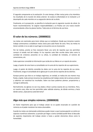 Aportes de Mario Vega 2008-B                                                                    5


El segundo componente es la evaluación. En este tiempo, el líder revisa junto a los miembros
los resultados de la reunión de célula anterior. Se evalúa la efectividad en la invitación y el
desempeño de cada miembro en su asignación dentro de la célula.

Finalmente, en la proyección, se planifica la invitación para la siguiente reunión de célula. Se
hacen recomendaciones. Se asignan responsabilidades y se finaliza con una nueva oración
encomendando a Dios los planes hechos. Todo esto en el término de una hora.




El valor de los números. (20080822)
Las metas son esenciales para tener células que se multiplican. Desde que iniciamos nuestro
trabajo comenzamos a establecer metas claras para cada Pastor de zona. Pero, las metas no
tienen sentido si no se sabe en qué lugar se encuentra uno en el presente.

Por tal motivo, pronto se hizo necesario llevar una serie de reportes que nos permitían
conocer el estado real del trabajo. En los reportes cada líder escribe datos tales como la
cantidad de cristianos presentes en su célula, la cantidad de invitados, el número de
conversiones, etc.

Cada supervisor consolida la información que recibe de sus líderes en un reporte de sector.

Luego, el pastor de zona hace su consolidado con la suma de los reportes de sus supervisores.

Luego, el pastor de distrito consolida los datos con la suma de los reportes de sus zonas.
Finalmente, tengo el consolidado de la iglesia por la suma de los reportes de los distritos.

Aunque parece que éste es un trabajo engorroso, en verdad, se realiza de una manera muy
fluida y rápida. Cada semana tenemos las estadísticas del trabajo celular de la semana anterior
y sabemos con exactitud los resultados. Sobre esa base podemos planear, proyectarnos y
corregir lo deficiente.

Normalmente, las iglesias no son muy dadas a llevar cuentas exactas de sus miembros. Pero,
en nuestro caso, ellas nos han permitido saber adónde estamos, de dónde venimos y hacia
dónde vamos. ¿Qué piensa usted del tema?




Algo más que simples números. (20080828)
Un factor importante para que el trabajo celular no se quede enzarzado en cuestión de
números es el poder mantener las metas alcanzables.

Cuando las metas son demasiado ambiciosas puede mover a que la preocupación se centre en
aspectos numéricos solamente. La presión por llegar a cierta cantidad puede llevar al descuido
de aspectos importantes del trabajo celular o hasta a perder elementos éticos como la
honestidad.
 