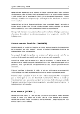 Aportes de Mario Vega 2008-B                                                                 6


Exagerando ese tema es que en el ambiente de trabajo celular de nuestra iglesia surgieron
algunas bromas. Como aquella que habla de un líder que, con tal de alcanzar la meta, comenzó
a poner asistencia ‘por fe’ reportando lo que sus ojos no veían pero su corazón creía. De otro
se dice que contaba incluso las personas que pasaban por la calle al momento de realizar la
reunión de célula.

Había otro líder del cual se decía que cuando una mujer embarazada llegaba a la reunión la
contaba por dos: el bebé y ella. Otro más creativo contaba la asistencia por peso. Una persona
obesa podía valer por tres o cuatro, dependiendo cuántas libras pudiera pesar.

Claro que todo ello no era más que bromas. Pero esas bromas hablan del peligro que envuelve
el enfocarse demasiado en los números descuidando otros componentes esenciales del
trabajo en casas.




Eventos masivos de células. (20080904)
Dos años después de iniciado el trabajo con las células, la iglesia había crecido notablemente
en su membresía. Eso había obligado a distribuir la congregación en varios horarios el día
domingo y entre varios días de semana.

Pero, después de algún tiempo bajo esas condiciones, la iglesia comenzó a extrañar las
reuniones donde toda la congregación podía estar junta en una sola celebración.

Dado que el espacio físico del edificio de la iglesia ya no permitía tal clase de reunión, se
decidió hacer un evento masivo en el Estadio Nacional. Éste tiene capacidad para 45,000
personas y era el lugar adecuado para poder reunir de nuevo a toda la iglesia en una sola
celebración.

El evento tuvo lugar en diciembre de 1988 y se tuvo una asistencia de aproximadamente
25,000 personas. Que era la cantidad de asistentes que se tenía en células en ese tiempo.

El evento cumplió su propósito de reunir de nuevo a toda la congregación. Y fue una sorpresa
para la misma iglesia el verse tan desarrollada numéricamente. Además, la ciudad fue
impactada ante el hecho que existiese una iglesia tan numerosa. Desde entonces, el evento de
la iglesia se vio como un instrumento de evangelización que podía impactar a la prensa y a
todos los sectores de la sociedad.




Otros eventos. (20080911)
Después del primer evento en 1988, cada año continuaron organizándose nuevas reuniones
masivas de células. En la medida que la iglesia crecía el Estadio Nacional se iba llenando.
Después fue necesario colocar sillas sobre la pista de atletismo. Y, luego, se colocaron sillas
también sobre la cancha de fútbol.
 