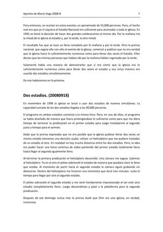 Aportes de Mario Vega 2008-B                                                                    7


Para entonces, se reunían en estos eventos un aproximado de 55,000 personas. Pero, el hecho
real era que ya ni siquiera el Estadio Nacional era suficiente para acomodar a toda la iglesia. En
1995 se tomó la decisión de hacer dos grandes celebraciones el mismo día. Por la mañana iría
la mitad de la iglesia al estadio y, por la tarde, la otra mitad.

El resultado fue que se tuvo un lleno completo por la mañana y por la tarde. Pero la prensa
nacional, que seguía año con año el evento de la iglesia, comenzó a publicar que no era verdad
que la iglesia fuera lo suficientemente numerosa como para llenar dos veces el Estadio. Ellos
decían que las mismas personas que habían ido por la mañana habían regresado por la tarde.

Solamente había una manera de demostrarles que sí era cierto que la iglesia era lo
suficientemente numerosa como para llenar dos veces el estadio y esa única manera era
usando dos estadios simultáneamente.

De eso hablaremos en la próxima.




Dos estadios. (20080918)
En noviembre de 1998 la iglesia se lanzó a usar dos estadios de manera simultánea. La
capacidad sumada de los dos estadios llegaba a las 90,000 personas.

El programa en ambos estadios comenzó a la misma hora. Pero, en uno de ellos, el programa
se había diseñado de manera que fuera prolongándose lo suficiente como para que me diera
tiempo de terminar la predicación en el primer estadio para luego trasladarme al segundo
justo a tiempo para el sermón.

Dado que la prensa expresaba que no era posible que la iglesia pudiese llenar dos veces un
mismo estadio tomamos una decisión audaz: utilizar un helicóptero que me pudiera trasladar
de un estadio al otro. En realidad no hay mucha distancia entre los dos estadios. Pero, la idea
era poder hacer una toma continua de video partiendo del primer estadio totalmente lleno
hasta llegar al segundo igualmente lleno.

Al terminar la primera predicación el helicóptero descendió. Una cámara me seguía. Subimos
al helicóptero. Ya en el aire el piloto sobrevoló el estadio de manera que quedara claro lo lleno
que estaba. Al momento de partir hacia el segundo estadio la cámara siguió grabando sin
detenerse. Dentro del helicóptero me hicieron una entrevista que duró tres minutos. Justo el
tiempo para llegar por aire al segundo estadio.

El piloto sobrevoló el segundo estadio y me sentí hondamente impresionado al ver este otro
estadio completamente lleno. Luego descendimos y pasé a la plataforma para la segunda
predicación.

Después de ese domingo nunca más la prensa dudó que Elim era una iglesia, en verdad,
numerosa.
 