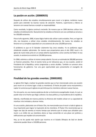 Aportes de Mario Vega 2008-B                                                                     8



La pasión en acción. (20080925)
Después de utilizar dos estadios simultáneamente para reunir a la iglesia, recibimos nueva
pasión para extender las buenas nuevas de salvación. Pastores, supervisores y líderes se
lanzaron con nuevas fuerzas a cumplir su responsabilidad.

Como resultado, la iglesia continuó creciendo. De manera que en 1999 decimos utilizar tres
estadios simultáneamente. Nuevamente los estadios se llenaron con una cantidad ya cercana a
los 100,000 asistentes.

Para el año siguiente, 2000, el paso lógico habría sido utilizar cuatro estadios. Pero, en lugar de
ello, nos lanzamos a utilizar cinco estadios simultáneamente. De nuevo, los estadios se
llenaron en su completa capacidad con una asistencia de unas 120,000 personas.

El problema es que en El Salvador solamente hay cinco estadios. Ya no podíamos seguir
añadiendo estadios adicionales. De manera que proyectamos para el año 2002 reunir a la
iglesia de nuevo toda junta en un campo abierto equivalente a once canchas de fútbol. En esa
ocasión, la asistencia se estimó en 150,000 personas.

En 2004, volvimos a utilizar el mismo campo abierto. Esa vez un estimado de 200,000 personas
se hicieron presentes. Pero el evento tenía ya tal relevancia que, en esa ocasión, asistió el
Presidente de la República, varios congresistas y varios alcaldes. También se sumaron otros
funcionarios de gobierno. Fue una gran oportunidad para presentarles el evangelio de
Jesucristo.




Finalidad de los grandes eventos. (20081002)
La iglesia Elim llegó a realizar los grandes eventos que se han mencionado como una ocasión
para reunir en un mismo lugar a toda su membresía. El hecho de poder verse mutuamente y
captar lo numerosa que la iglesia era permitía que los miembros cobraran nuevas fuerzas.

Por otra parte, era una manera poderosa de dar un testimonio evangelizador al país, lo cual, se
puede notar en el hecho que llegó a afectar a la clase política y a la presidencia de la república.

Además, manifestaba de manera práctica la eficiencia del modelo celular en su capacidad de
movilizar a los invitados y alcanzar metas.

En una ocasión, platicando con el Pastor Cho, me mencionaba que el reunir a toda la iglesia es
muy importante para lograr la inspiración de los miembros. El Pastor Cho recomienda que se
hagan ese tipo de eventos al mismo tiempo que lamenta que el campo que utilizaban para
reunir a un millón de sus miembros ahora se haya convertido en una plaza con jardines y
edificaciones que impiden tal concentración.

Hoy, ya no les queda más opción que reunirse en el Estadio Olímpico de Seúl en donde
solamente pueden llevar a 120,000 personas.
 
