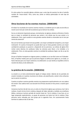 Aportes de Mario Vega 2008-B                                                                      9


En otros países he conocido iglesias celulares que a este tipo de eventos les dan el extraño
nombre de ‘macro-célula’. Pero, como sea, existe un efecto potenciador en este tipo de
actividades.




Otras lecciones de los eventos masivos. (20081009)
Al relatar los resultados de nuestros eventos masivos, es evidente que en cada uno de ellos se
reunió casi el cien por ciento de la asistencia que se tenía en las células.

Ese es un elemento importante porque, normalmente, las iglesias celulares enfrentan el hecho
que es mayor la cantidad de personas que asisten a las células que las que asisten a la
celebración. Pero, ¿qué sucedía en esos grandes eventos donde se alcanzaba casi el cien por
ciento de asistencia?

Dos son los hechos que hacían tal cosa posible: una mayor cantidad de transporte y una mayor
motivación. En cuanto al transporte se puede decir que en éstos grandes eventos una mayor
cantidad de autobuses se pusieron a disposición de las personas. Las células de iglesia Elim
rentan varias docenas de autobuses todas las semanas para llevar a los invitados a la
celebración. Pero, en estos grandes eventos la cantidad de autobuses llegó a ser de un par de
millares.

Sé que el facilitar transporte en algunos países y ciudades no es tan fácil como en El Salvador.
Pero, el facilitar medios para que las personas lleguen al edificio de la iglesia es, sin duda, un
factor decisivo para una mayor asistencia a la celebración. Lo cual, facilita un equilibrio entre la
reunión de célula y la de celebración.




La práctica de la oración. (20081016)
La oración es un tema estrechamente ligado al trabajo celular. Además de los períodos de
oración incluidos en nuestras reuniones de células y de planificación, existen otros esfuerzos
que se ponen en práctica.

Cuando se realizan nuestros grandes eventos nos preparamos espiritualmente con una cadena
de oración. Ésta cadena tiene una duración de 24 horas durante el mes previo a nuestro gran
evento.

Iniciamos el primer día del mes con un culto en el local de la iglesia que comienza a las 5 de la
mañana. A partir de las 6 de la mañana, después de haber adorado y recibido una enseñanza
bíblica, comienza el primer período de oración hasta las 7 de la mañana. A esa hora, en un
lugar preparado especialmente, un grupo de personas ora hasta las 8 de la mañana. Éstas
personas serán relevadas por otro grupo por la siguiente hora. Así sucesivamente hasta
terminar la cadena el día 31 del mes.
 