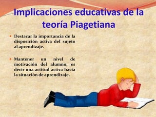 Implicaciones educativas de la
teoría Piagetiana
 Destacar la importancia de la
disposición activa del sujeto
al aprendizaje.
 Mantener un nivel de
motivación del alumno, es
decir una actitud activa hacia
la situación de aprendizaje.
 