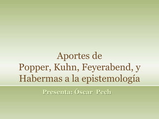 Aportes de
Popper, Kuhn, Feyerabend, y
Habermas a la epistemología
Presenta: Óscar Pech
 