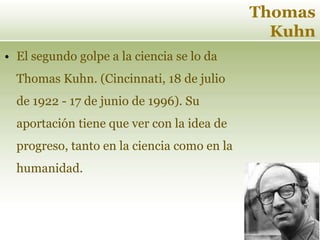 Thomas
Kuhn
• El segundo golpe a la ciencia se lo da
Thomas Kuhn. (Cincinnati, 18 de julio
de 1922 - 17 de junio de 1996). Su
aportación tiene que ver con la idea de
progreso, tanto en la ciencia como en la
humanidad.
 