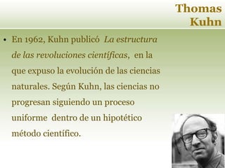 Thomas
Kuhn
• En 1962, Kuhn publicó La estructura
de las revoluciones científicas, en la
que expuso la evolución de las ciencias
naturales. Según Kuhn, las ciencias no
progresan siguiendo un proceso
uniforme dentro de un hipotético
método científico.
 