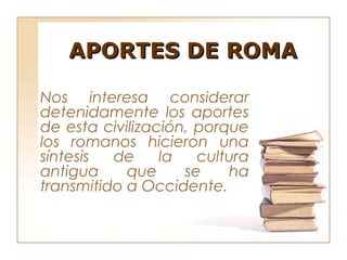 APORTES DE ROMA

Nos interesa considerar
detenidamente los aportes
de esta civilización, porque
los romanos hicieron una
síntesis  de     la   cultura
antigua     que     se    ha
transmitido a Occidente.
 