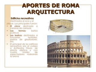 APORTES DE ROMA
                ARQUITECTURA
    Edificios recreativos
    Destinados al ocio y el
placer. Los principales fueron:
• El circo: destinado a
   carreras de carrozas
• Las       termas:      baños
   públicos
• Los teatros: destinados a
   funciones          teatrales,
   peleas de gladiadores,
   etc.
• El principal de los edificios
   recreativos era el coliseo
   o Anfiteatro Flavio, de
   planta elíptica y con
   cuatro       niveles      de
   espectadores rodeando
   la arena
 