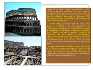 Coliseo es el nombre popular del Anfiteatro Flavio,
situado en Roma.Fue construida en el siglo I por los
emperadores de la dinastía Flavia. En él se celebraron
luchas de gladiadores que podían ser vistas por 50.000
espectadores, lo que le convertía en el anfiteatro más
grande de la Antigua Roma.
El Coliseo albergó espectáculos como las veneraciones
(peleas de animales) o los noxii (ejecuciones de
prisioneros por animales), así como las Munuera: peleas
de gladiadores. Se calcula que en estos juegos murieron
entre 500.000 y 1.000.000 de personas. Siempre se ha
especulado con que albergara la maumarchige,
espectaculares batallas navales que requerían inundar la
arena de agua, aunque de ser cierto, es probable que fuera
en los primeros años, antes de construirse los sótanos bajo
la arena.
Los juegos continuaron celebrándose hasta el año 404, en
el que está documentada la última pelea de gladiadores. El
ascenso del cristianismo como religión oficial puso fin
gradualmente a los actos más sangrientos, manteniéndose
los sacrificios de animales hasta el 503.
 