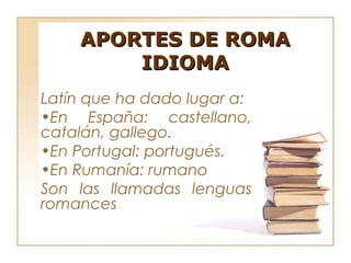 APORTES DE ROMA
        IDIOMA
Latín que ha dado lugar a:
•En España: castellano,
catalán, gallego.
•En Portugal: portugués.
•En Rumanía: rumano
Son las llamadas lenguas
romances
 