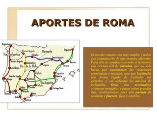 APORTES DE ROMA


        El mundo romano era muy amplio y había
        que comunicarlo de una manera eficiente.
        Para ello se construyó en todo el territorio
        una extensa red de calzadas, que no solo
        hacia que aumentasen las relaciones
        económicas y sociales, sino que habilitaba
        una forma rápida de trasladar los
        ejercitos, y así, defender los nucleos de
        población. Estas vías necesitaban
        atravesar montañas y pasar sobre grandes
        ríos, contruyéndose para ello puertos de
        montaña y puentes, fijos y estables.
 