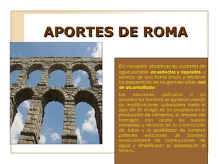APORTES DE ROMA

       Era necesario abastecer las ciudades de
       agua potable -acueductos y depósitos- y
       eliminar de una forma limpia y eficiente
       los desperdicios de las grandes urbes -red
       de alcantarillado-.
       Las     soluciones      aplicadas     a    los
       acueductos romanos se siguieron usando
       sin modificaciones sustanciales hasta el
       siglo XIX. En el siglo XX, los progresos en la
       producción de cementos, el armado del
       hormigón con acero, los nuevos
       materiales y técnicas en la construcción
       de tubos y la posibilidad de construir
       potentes      estaciones       de    bombeo
       revolucionaron las conducciones de
       agua y simplificaron su adaptación al
       terreno.

        
 