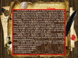 Los aportes más significativos de
Sócrates
Se le considera el fundador de la ética, de la ciencia de la moral,
reconociendo que cada persona presenta límites y por lo tanto a medida
que indaga más sobre un tema, descubre que hay más cosas por conocer,
que cada vez aparecen nuevas verdades, nuevos conocimientos, nuevas
ideas y al revisarlas nos vemos en la necesidad de reconocer nuestras
debilidades. Afirmaba que el concepto moral de virtud reside en el
conocimiento, es una riqueza interior que proviene de ser sabio, se puede
saber y enseñar y sólo el ignorante se equivoca obrando mal.
El secreto de la Sabiduría era reconocer sus propios errores y los
errores de los demás, cuando Sócrates conocía algún sabio, este se creía
que lo sabía todo y Sócrates le daba a relucir sus errores, partiendo de la
premisa de que no hay que alimentar el ego, pues el ego destruye la
sabiduría y llegó a decir: SOLO SE QUE NO SE NADA..
Sócrates decía que, la ciencia o sabiduría que busca el filósofo, es
esencialmente virtuosa, muestra que quien permanece en la ignorancia
incurre en el vicio. El primer paso para alcanzar esa virtud del saber, es
reconocer la propia ignorancia.
Fue el primero en plantear el problema de la moral. En tal medida se
preocupó de la edificación del Hombre ético o el Hombre virtuoso.
Estableció los fundamentos de la justicia.
Algunas obras de Sócrates:
 El Conocimiento de uno mismo.
 La Definición y la Dialéctica-
 El Intelectualismo moral.
 
