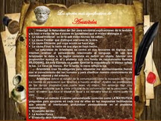 Los aportes más significativos de
Aristóteles
Investigó la Naturaleza del Ser para encontrar explicaciones de la realidad
y lo hizo a través de las 4 clases de causalidad que el mismo distingue a:
 La causa material: es de la que están hechas las cosas..
 La causa Formal: que distingue una cosa de la otra.
 La causa Eficiente: por cuya acción se hace algo.
 La causa Final: la razón de que algo se haya hecho.
La naturaleza de Aristóteles se centra en sus lecciones de lógivca, que
intentan analizar el pensamiento relacionado al Lenguaje. El uso que
Aristóteles le daba a la lógica consistía en definir un objeto, fabricar una
proposición acerca de él y probaría con una forma de razonamiento llamada
SILOGISMO. En este Ejemplo se puede apreciar la metodología: lo blanco refleja
la luz. La nieve es blanca. Por lo tanto, la nieve refleja la luz.
Aristóteles crea 10 categorías para relacionar los acontecimientos físicos
con el conocimiento del ser humano y para clasificar nuestro conocimiento de
nosotros mismos y del entorno.
Aristóteles definió el estudio de la comunicación como la búsqueda de "todos
los medios de persuasión que tenemos a nuestro alcance". Analizó las posibilidades
de los demás propósitos que puede tener un orador. Sin embargo dejó muy
claramente asentado que la meta principal de la comunicación es la persuasión, es
decir, el intento que hace el orador de llevar a los demás a tener su mismo punto de
vista.
Utiliza un método o camino personalizado conocido como LA MAYEUTICA
preguntas para apoyarse en cada una de ellas en las respuestas facilitadoras
que permite al interlocutor profundizar personalmente en el problema
considerado-
 El estudio del Ser.
 La Acción Física
 El estudio de la naturaleza.
 