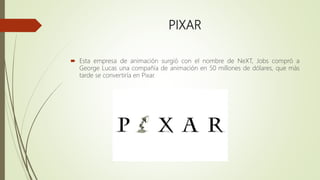 PIXAR
 Esta empresa de animación surgió con el nombre de NeXT, Jobs compró a
George Lucas una compañía de animación en 50 millones de dólares, que más
tarde se convertiría en Pixar.
 