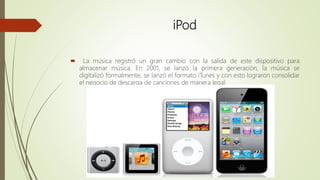 iPod
 La música registró un gran cambio con la salida de este dispositivo para
almacenar música. En 2001, se lanzó la primera generación, la música se
digitalizó formalmente, se lanzó el formato iTunes y con esto lograron consolidar
el negocio de descarga de canciones de manera legal
 