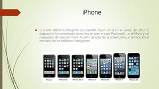 iPhone
 El primer teléfono inteligente con pantalla touch, vio la luz en enero del 2007. El
dispositivo fue presentado como tres en uno: era un iPod touch, un teléfono y un
navegador de internet móvil. A partir de esta fecha comenzaría un reinado en el
mercado de los teléfonos inteligentes.
 