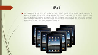 iPad
 La tableta fue lanzada en 2010, un dispositivo parecido al iPod, pero de mayor
tamaño. Jobs diseñó el iPad desde los años ochenta, y lo veía como una
computadora personal del tamaño de un libro. El objetivo del iPad era brindar
una experiencia más íntima con el usuario.
 
