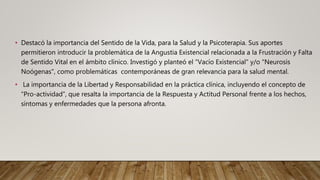 • Destacó la importancia del Sentido de la Vida, para la Salud y la Psicoterapia. Sus aportes
permitieron introducir la problemática de la Angustia Existencial relacionada a la Frustración y Falta
de Sentido Vital en el ámbito clínico. Investigó y planteó el "Vacío Existencial" y/o "Neurosis
Noógenas", como problemáticas contemporáneas de gran relevancia para la salud mental.
• La importancia de la Libertad y Responsabilidad en la práctica clínica, incluyendo el concepto de
“Pro-actividad”, que resalta la importancia de la Respuesta y Actitud Personal frente a los hechos,
síntomas y enfermedades que la persona afronta.
 