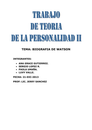 TEMA: BIOGRAFIA DE WATSON
INTEGRANTES:
ANA GRACE GUTIERREZ.
SERGIO LOPEZ R.
PAOLA UMAÑA.
LUVY VALLE.
FECHA: 21-DIC-2013
PROF: LIC. JERRY SANCHEZ
 