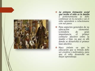  La primera formación social
que recibe el niño es la familia
y posteriormente se debe
continuar en la escuela y así el
niño aprenderá a relacionarse
con sus pares.
 Para aspectos generales de su
educación elemental.
Considera de gran
importancia el primer
contacto afectivo entre la
madre e hijo, ya que es allí
donde se desarrolla el primer
lazo afectivo.
 Hace énfasis en que la
educación que se brinda debe
ser creativa y motivadora, para
que el niño desarrolle un
mejor aprendizaje.
 
