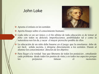 John Loke
 Apunta el énfasis en los sentidos
 Aporta Ensayo sobre el conocimiento humano.
 Cada niño es un ser único, y el fin ultimo de toda educación es de tomar al
niño con todos su defectos, imperfecciones, posibilidades tal y como la
naturaleza nos los da, y sacar el mayor provecho posible de ellos.
 La educación de un niño debe basarse en el juego, que la enseñanza debe de
ser fácil, solida sucinta, y dirigirse directamente a los sentidos. Dando al
alumno los conocimientos directos de los objetivo.
 Para llegar a la verdad hay que liberarse de todos los perjuicios , estudiando
cada problema desde todos los puntos de vista y en todos sus aspectos porque
los perjuicios falsean el raciocinio.
 