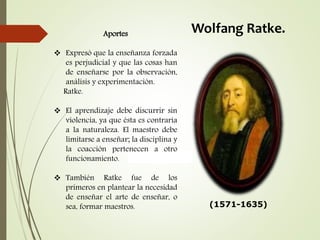 Aportes
 Expresó que la enseñanza forzada
es perjudicial y que las cosas han
de enseñarse por la observación,
análisis y experimentación.
Ratke.
 El aprendizaje debe discurrir sin
violencia, ya que ésta es contraria
a la naturaleza. El maestro debe
limitarse a enseñar; la disciplina y
la coacción pertenecen a otro
funcionamiento.
 También Ratke fue de los
primeros en plantear la necesidad
de enseñar el arte de enseñar, o
sea, formar maestros.
Wolfang Ratke.
(1571-1635)
 
