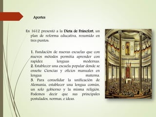 Aportes
En 1612 presentó a la Dieta de Fráncfort, un
plan de reforma educativa, resumido en
tres puntos:
1. Fundación de nuevas escuelas que con
nuevos métodos permitía aprender con
rapidez lenguas modernas.
2. Establecer una escuela popular donde se
enseñe Ciencias y oficios manuales en
lengua materna.
3. Para consolidar la unificación de
Alemania, establecer una lengua común,
un solo gobierno y la misma religión.
Podemos decir que sus principales
postulados, normas, e ideas.
 