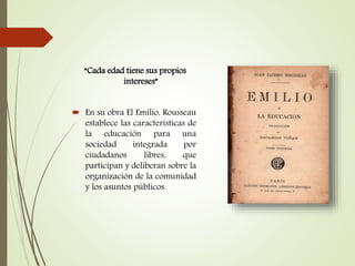 “Cada edad tiene sus propios
intereses”
 En su obra El Emilio, Rousseau
establece las características de
la educación para una
sociedad integrada por
ciudadanos libres, que
participan y deliberan sobre la
organización de la comunidad
y los asuntos públicos.
 