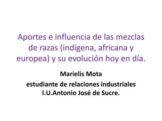 Aportes e influencia de las mezclas
de razas (indígena, africana y
europea) y su evolución hoy en día.
Marielis Mota
estudiante de relaciones industriales
I.U.Antonio José de Sucre.
 