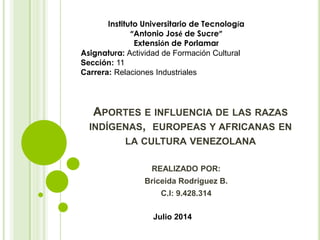 APORTES E INFLUENCIA DE LAS RAZAS
INDÍGENAS, EUROPEAS Y AFRICANAS EN
LA CULTURA VENEZOLANA
REALIZADO POR:
Briceida Rodríguez B.
C.I: 9.428.314
Instituto Universitario de Tecnología
“Antonio José de Sucre”
Extensión de Porlamar
Asignatura: Actividad de Formación Cultural
Sección: 11
Carrera: Relaciones Industriales
Julio 2014
 